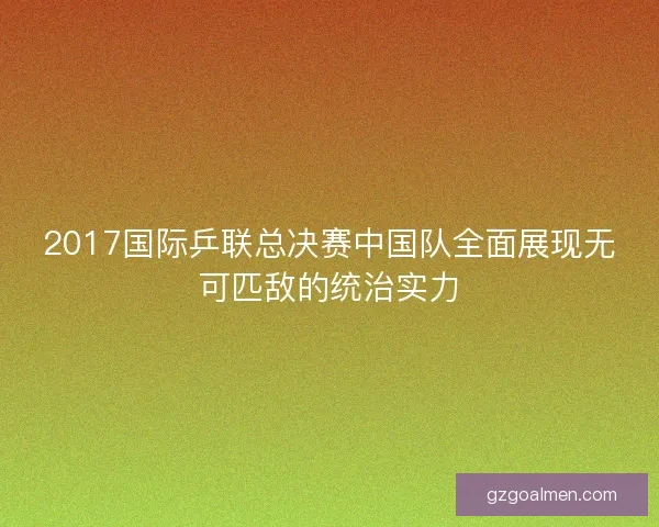 2017国际乒联总决赛中国队全面展现无可匹敌的统治实力