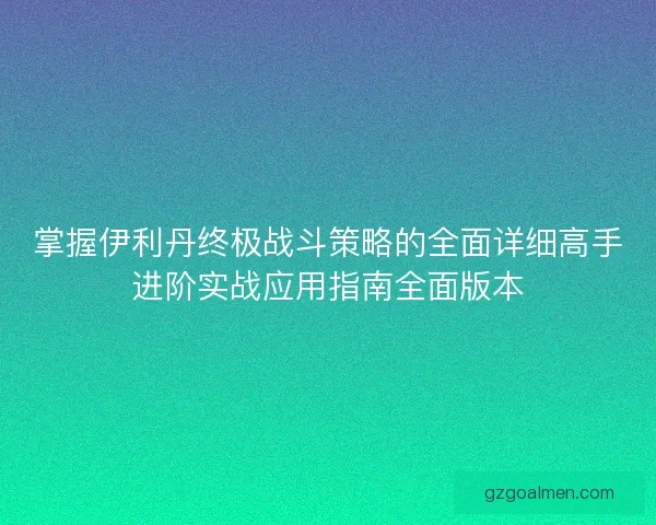 掌握伊利丹终极战斗策略的全面详细高手进阶实战应用指南全面版本