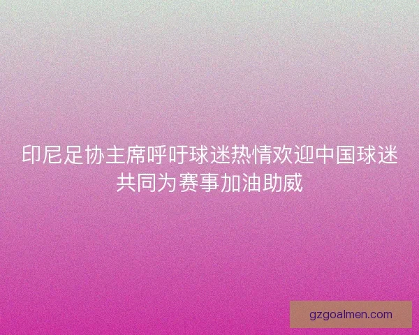 印尼足协主席呼吁球迷热情欢迎中国球迷共同为赛事加油助威